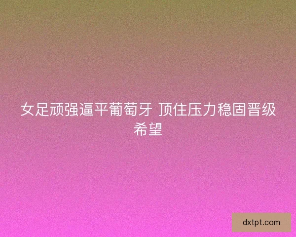 女足顽强逼平葡萄牙 顶住压力稳固晋级希望