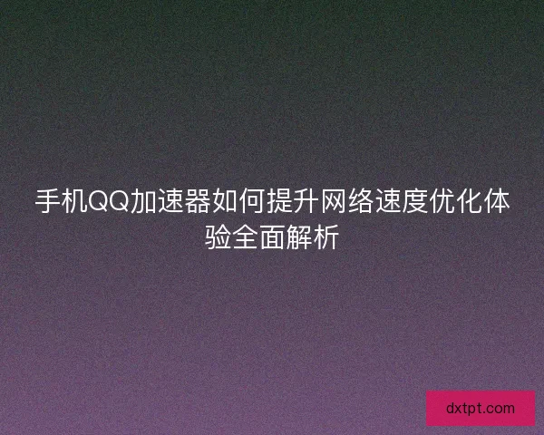 手机QQ加速器如何提升网络速度优化体验全面解析