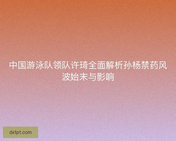 中国游泳队领队许琦全面解析孙杨禁药风波始末与影响