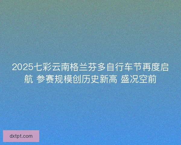 2025七彩云南格兰芬多自行车节再度启航 参赛规模创历史新高 盛况空前