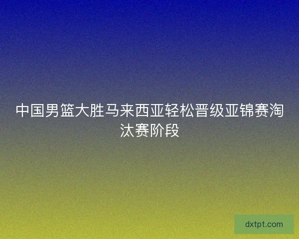 中国男篮大胜马来西亚轻松晋级亚锦赛淘汰赛阶段