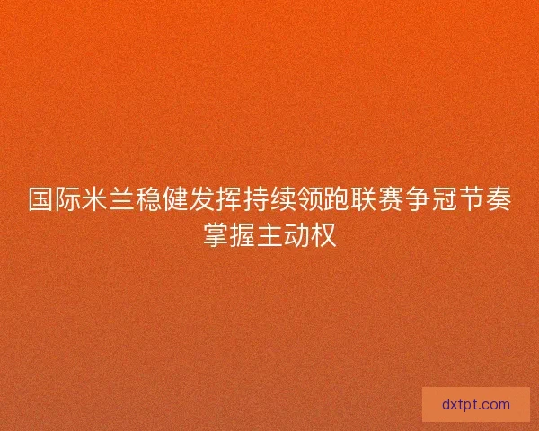 国际米兰稳健发挥持续领跑联赛争冠节奏掌握主动权