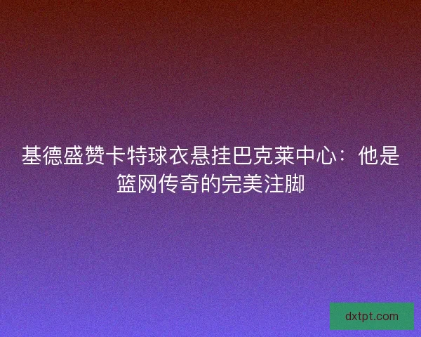 基德盛赞卡特球衣悬挂巴克莱中心：他是篮网传奇的完美注脚