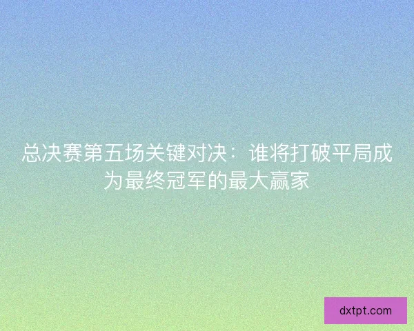总决赛第五场关键对决：谁将打破平局成为最终冠军的最大赢家