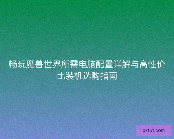 畅玩魔兽世界所需电脑配置详解与高性价比装机选购指南