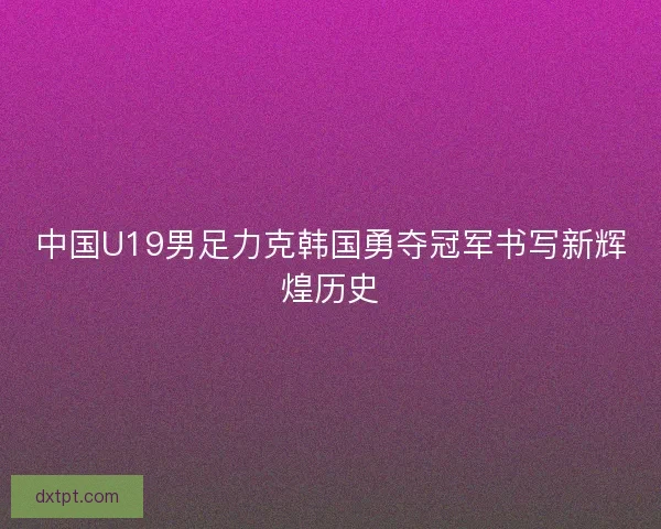 中国U19男足力克韩国勇夺冠军书写新辉煌历史