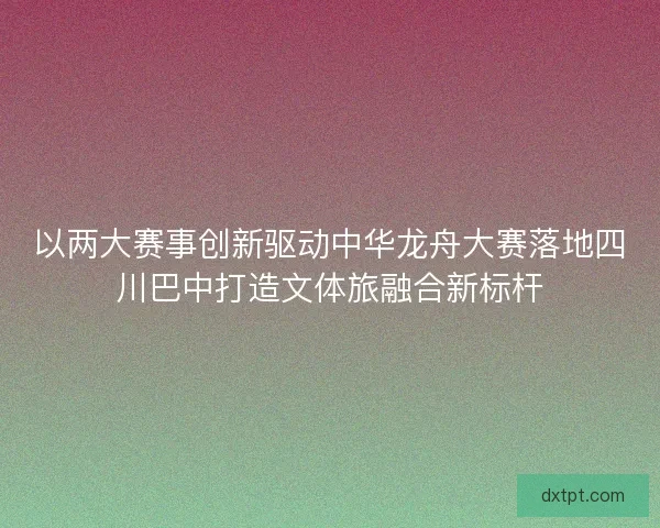 以两大赛事创新驱动中华龙舟大赛落地四川巴中打造文体旅融合新标杆