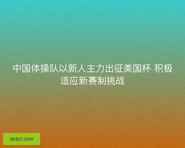 中国体操队以新人主力出征美国杯 积极适应新赛制挑战