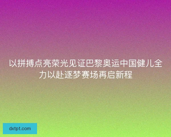 以拼搏点亮荣光见证巴黎奥运中国健儿全力以赴逐梦赛场再启新程