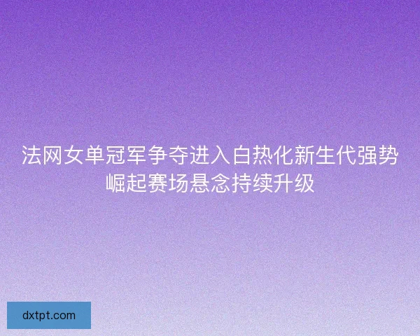 法网女单冠军争夺进入白热化新生代强势崛起赛场悬念持续升级