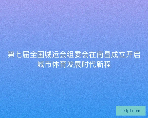第七届全国城运会组委会在南昌成立开启城市体育发展时代新程