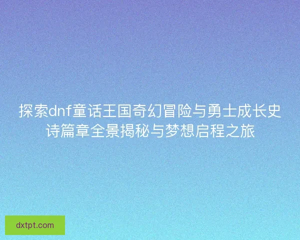 探索dnf童话王国奇幻冒险与勇士成长史诗篇章全景揭秘与梦想启程之旅