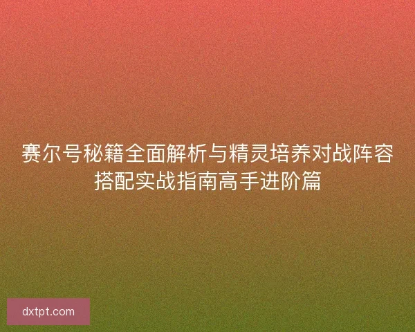 赛尔号秘籍全面解析与精灵培养对战阵容搭配实战指南高手进阶篇