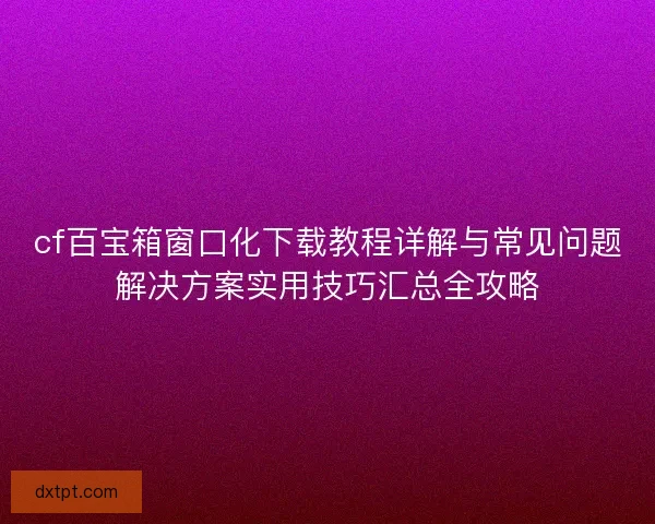 cf百宝箱窗口化下载教程详解与常见问题解决方案实用技巧汇总全攻略