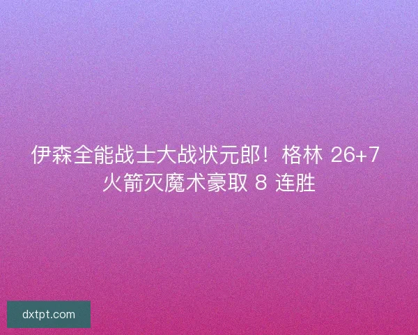 伊森全能战士大战状元郎！格林 26+7 火箭灭魔术豪取 8 连胜