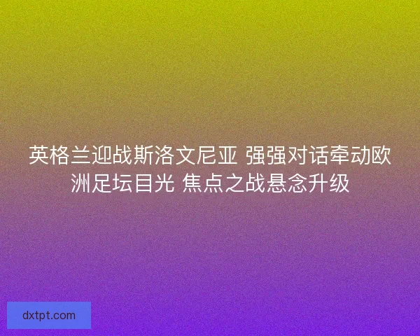 英格兰迎战斯洛文尼亚 强强对话牵动欧洲足坛目光 焦点之战悬念升级