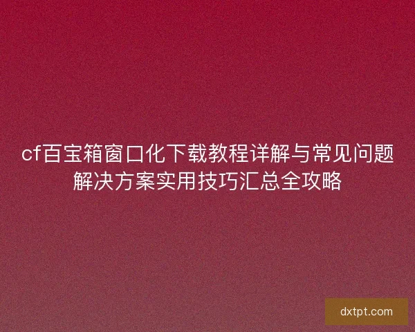 cf百宝箱窗口化下载教程详解与常见问题解决方案实用技巧汇总全攻略