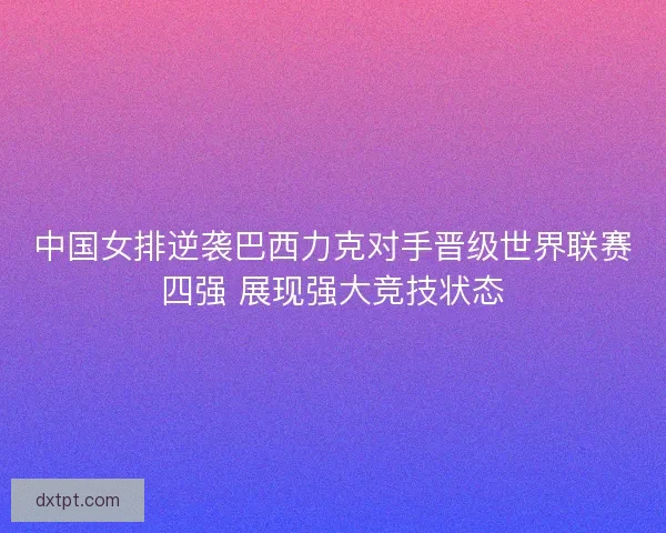 中国女排逆袭巴西力克对手晋级世界联赛四强 展现强大竞技状态