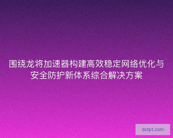 围绕龙将加速器构建高效稳定网络优化与安全防护新体系综合解决方案