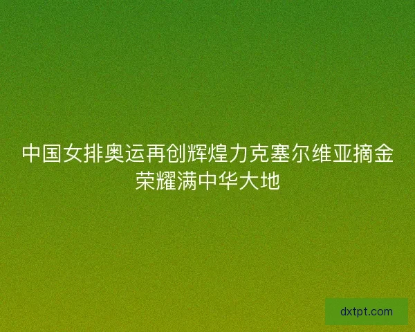 中国女排奥运再创辉煌力克塞尔维亚摘金荣耀满中华大地