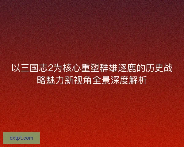以三国志2为核心重塑群雄逐鹿的历史战略魅力新视角全景深度解析