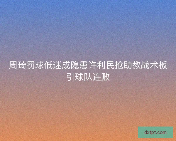 周琦罚球低迷成隐患许利民抢助教战术板引球队连败