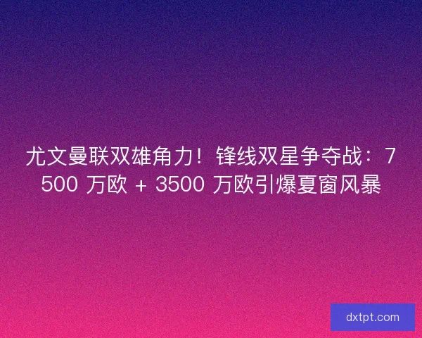 尤文曼联双雄角力！锋线双星争夺战：7500 万欧 + 3500 万欧引爆夏窗风暴